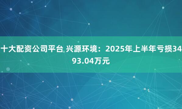 十大配资公司平台 兴源环境：2025年上半年亏损3493.04万元