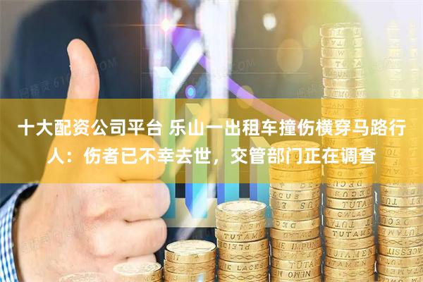 十大配资公司平台 乐山一出租车撞伤横穿马路行人：伤者已不幸去世，交管部门正在调查