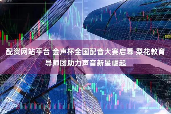 配资网站平台 金声杯全国配音大赛启幕 梨花教育导师团助力声音新星崛起