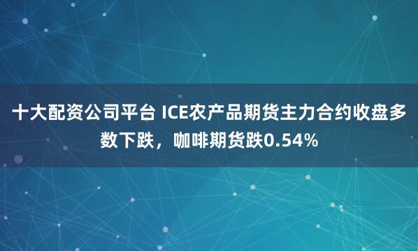 十大配资公司平台 ICE农产品期货主力合约收盘多数下跌，咖啡期货跌0.54%