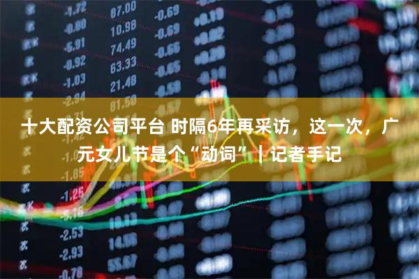 十大配资公司平台 时隔6年再采访，这一次，广元女儿节是个“动词”｜记者手记