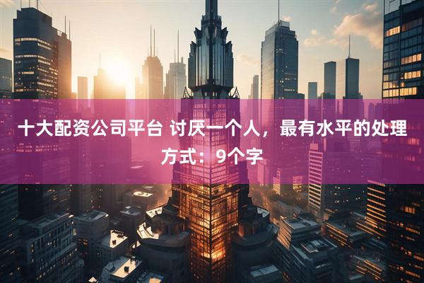 十大配资公司平台 讨厌一个人，最有水平的处理方式：9个字