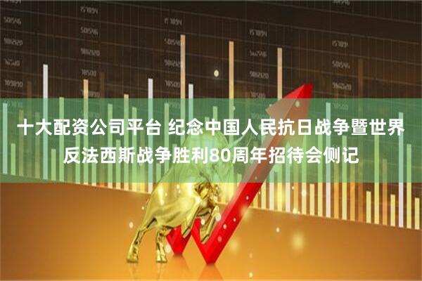 十大配资公司平台 纪念中国人民抗日战争暨世界反法西斯战争胜利80周年招待会侧记