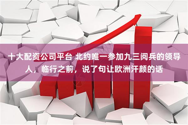 十大配资公司平台 北约唯一参加九三阅兵的领导人，临行之前，说了句让欧洲汗颜的话