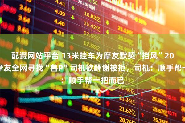 配资网站平台 13米挂车为摩友默契“挡风”20分钟，摩友全网寻找“鲁P”司机欲酬谢被拒，司机：顺手帮一把而已