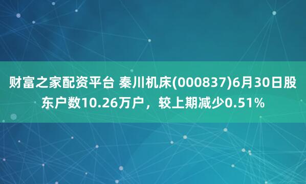 财富之家配资平台 秦川机床(000837)6月30日股东户数10.26万户，较上期减少0.51%