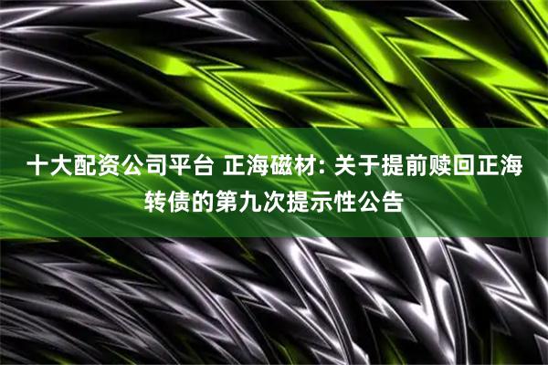 十大配资公司平台 正海磁材: 关于提前赎回正海转债的第九次提示性公告
