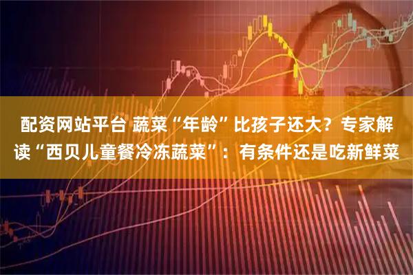 配资网站平台 蔬菜“年龄”比孩子还大？专家解读“西贝儿童餐冷冻蔬菜”：有条件还是吃新鲜菜
