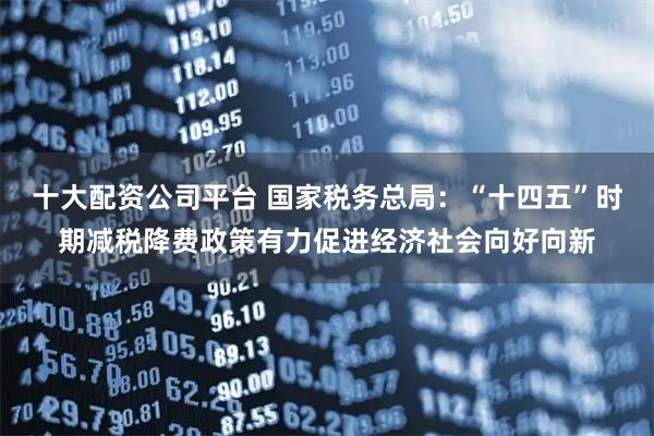 十大配资公司平台 国家税务总局：“十四五”时期减税降费政策有力促进经济社会向好向新