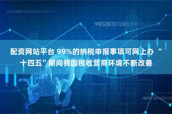 配资网站平台 99%的纳税申报事项可网上办 “十四五”期间我国税收营商环境不断改善