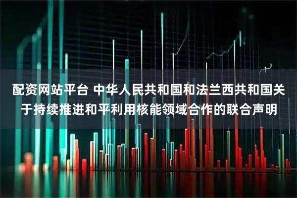配资网站平台 中华人民共和国和法兰西共和国关于持续推进和平利用核能领域合作的联合声明