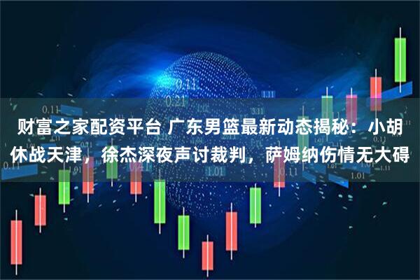 财富之家配资平台 广东男篮最新动态揭秘：小胡休战天津，徐杰深夜声讨裁判，萨姆纳伤情无大碍