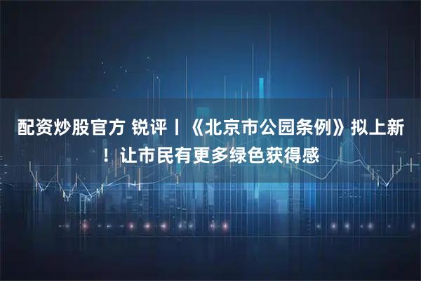 配资炒股官方 锐评丨《北京市公园条例》拟上新！让市民有更多绿色获得感
