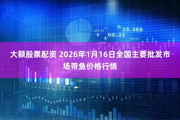 大额股票配资 2026年1月16日全国主要批发市场带鱼价格行情