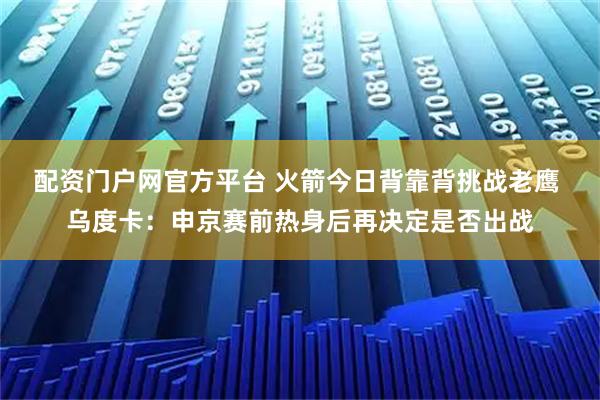 配资门户网官方平台 火箭今日背靠背挑战老鹰 乌度卡：申京赛前热身后再决定是否出战