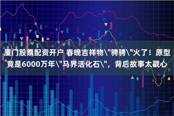 厦门股票配资开户 春晚吉祥物＂骋骋＂火了！原型竟是6000万年＂马界活化石＂，背后故事太戳心