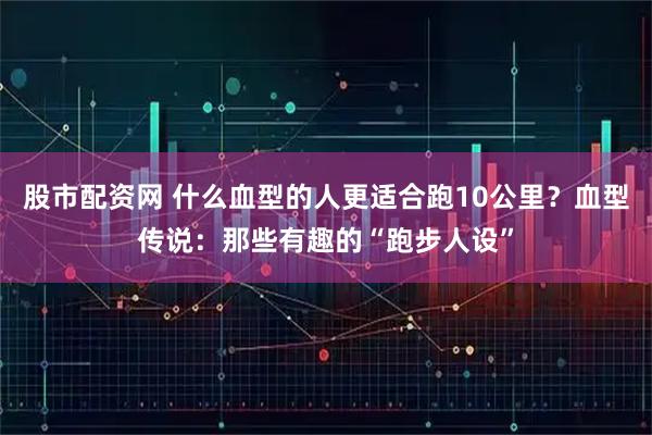 股市配资网 什么血型的人更适合跑10公里？血型传说：那些有趣的“跑步人设”