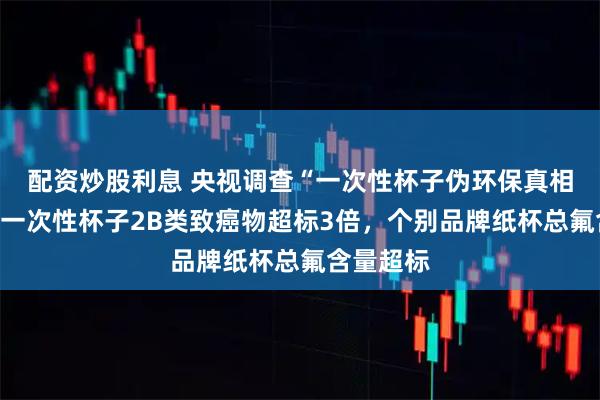 配资炒股利息 央视调查“一次性杯子伪环保真相”：部分一次性杯子2B类致癌物超标3倍，个别品牌纸杯总氟含量超标