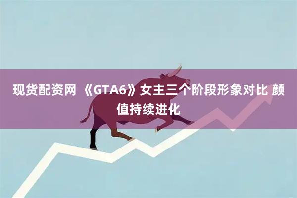 现货配资网 《GTA6》女主三个阶段形象对比 颜值持续进化
