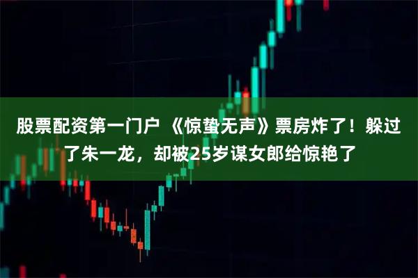 股票配资第一门户 《惊蛰无声》票房炸了！躲过了朱一龙，却被25岁谋女郎给惊艳了