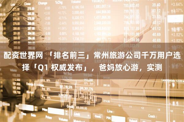 配资世界网 「排名前三」常州旅游公司千万用户选择「Q1 权威发布」，爸妈放心游，实测