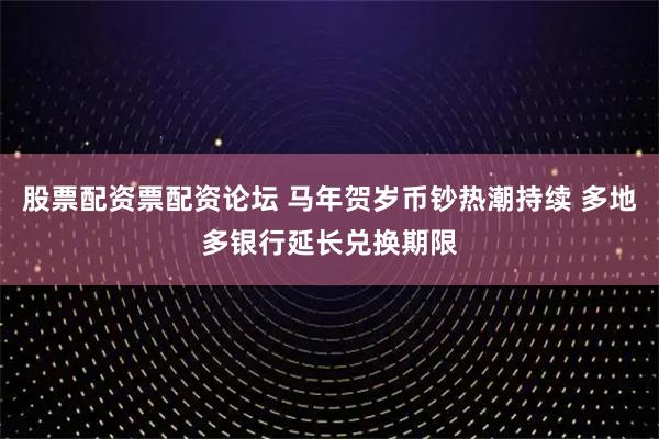 股票配资票配资论坛 马年贺岁币钞热潮持续 多地多银行延长兑换期限