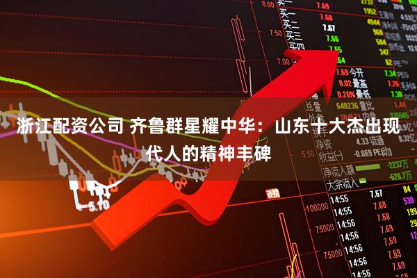 浙江配资公司 齐鲁群星耀中华：山东十大杰出现代人的精神丰碑
