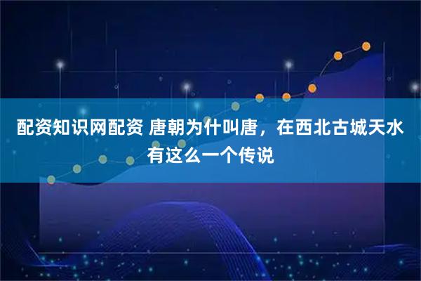 配资知识网配资 唐朝为什叫唐，在西北古城天水有这么一个传说