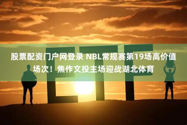股票配资门户网登录 NBL常规赛第19场高价值场次！焦作文投主场迎战湖北体育
