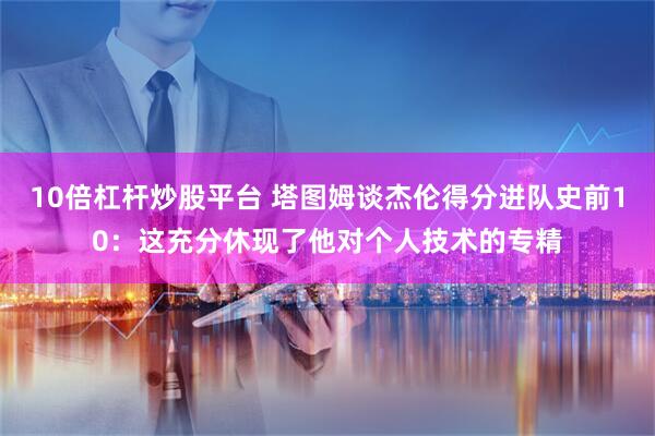 10倍杠杆炒股平台 塔图姆谈杰伦得分进队史前10：这充分休现了他对个人技术的专精