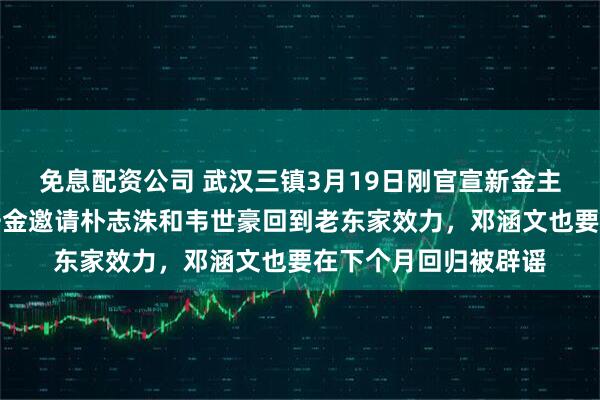 免息配资公司 武汉三镇3月19日刚官宣新金主来俱乐部！就一掷千金邀请朴志洙和韦世豪回到老东家效力，邓涵文也要在下个月回归被辟谣
