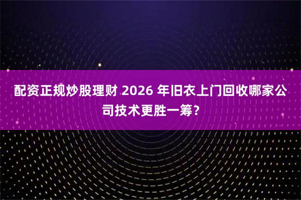 配资正规炒股理财 2026 年旧衣上门回收哪家公司技术更胜一筹？