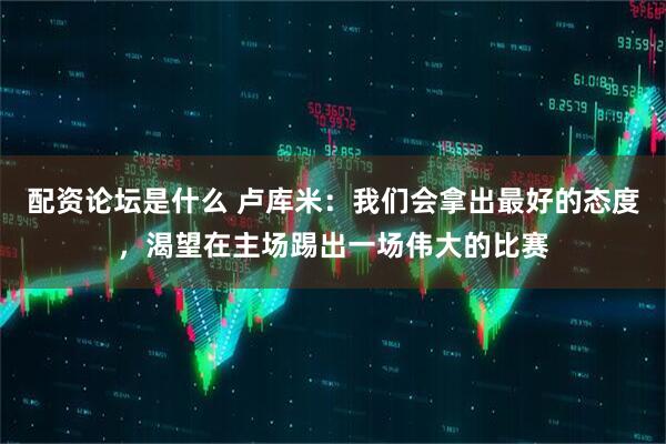 配资论坛是什么 卢库米：我们会拿出最好的态度，渴望在主场踢出一场伟大的比赛
