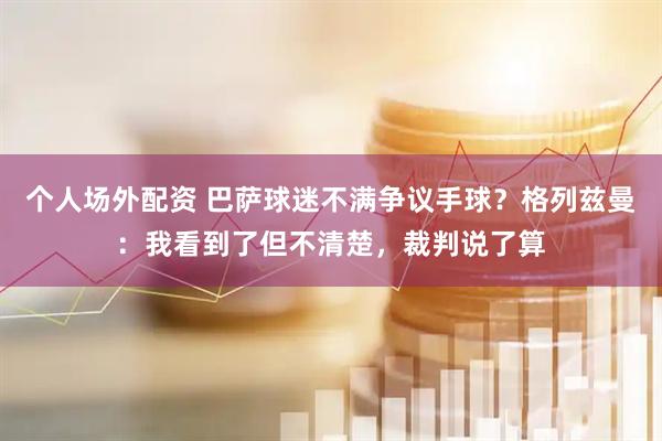 个人场外配资 巴萨球迷不满争议手球？格列兹曼：我看到了但不清楚，裁判说了算