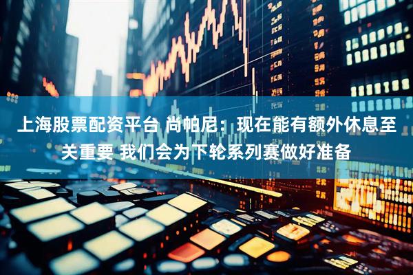 上海股票配资平台 尚帕尼：现在能有额外休息至关重要 我们会为下轮系列赛做好准备